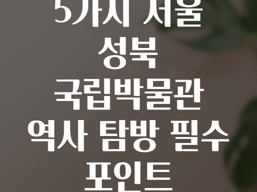 5가지 서울 성북 국립박물관 역사 탐방 필수 포인트